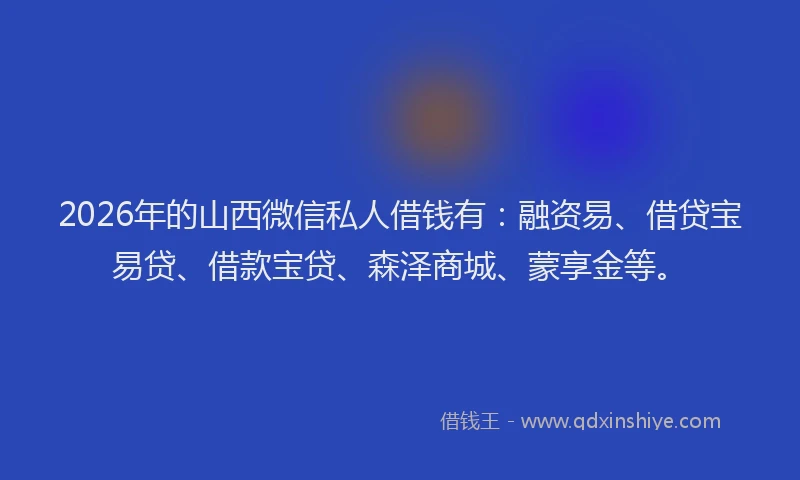 2026年的山西微信私人借钱有：融资易、借贷宝易贷、借款宝贷、森泽商城、蒙享金等。
