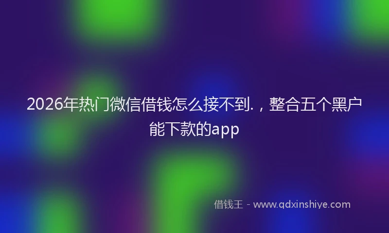 2026年热门微信借钱怎么接不到.，整合五个黑户能下款的app