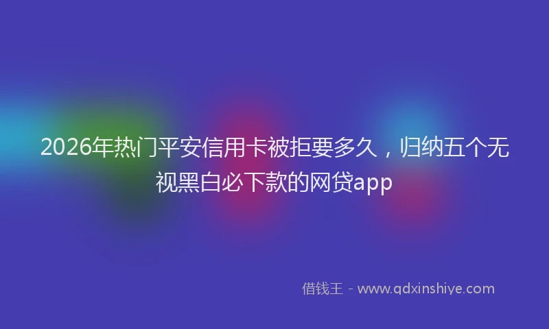 2026年热门平安信用卡被拒要多久，归纳五个无视黑白必下款的网贷app