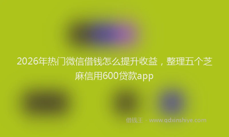 2026年热门微信借钱怎么提升收益,整理五个芝麻信用600贷款app