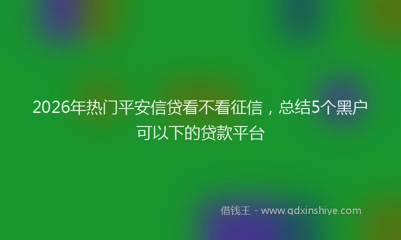 2026年热门平安信贷看不看征信，总结5个黑户可以下的贷款平台
