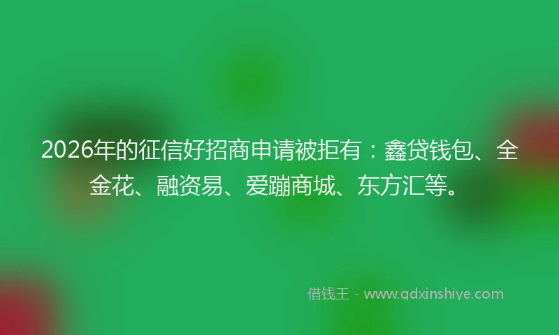 2026年的征信好招商申请被拒有：鑫贷钱包、全金花、融资易、爱蹦商城、东方汇等。