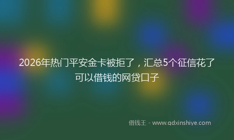 2026年热门平安金卡被拒了，汇总5个征信花了可以借钱的网贷口子