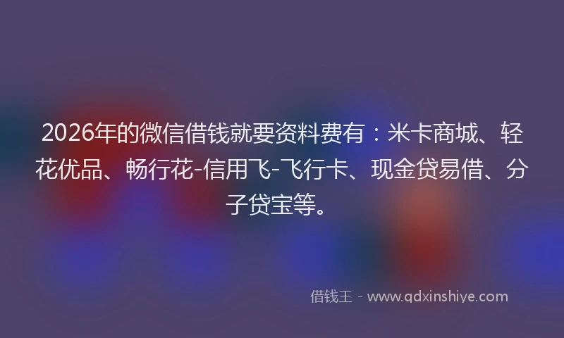 2026年的微信借钱就要资料费有：米卡商城、轻花优品、畅行花-信用飞-飞行卡、现金贷易借、分子贷宝等。