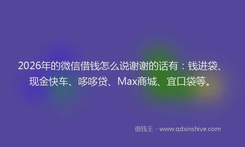 2026年的微信借钱怎么说谢谢的话有：钱进袋、现金快车、哆哆贷、Max商城、宜口袋等。