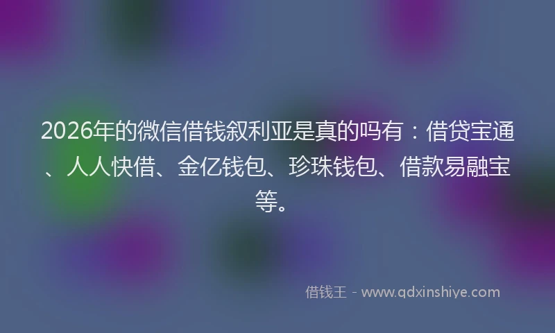 2026年的微信借钱叙利亚是真的吗有：借贷宝通、人人快借、金亿钱包、珍珠钱包、借款易融宝等。