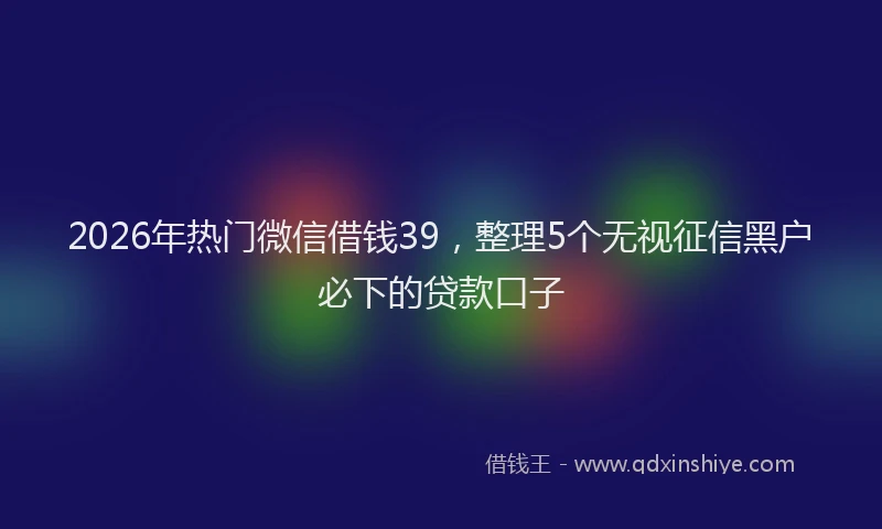 2026年热门微信借钱39，整理5个无视征信黑户必下的贷款口子