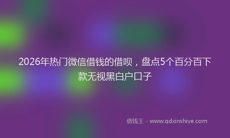 2026年热门微信借钱的借呗，盘点5个百分百下款无视黑白户口子