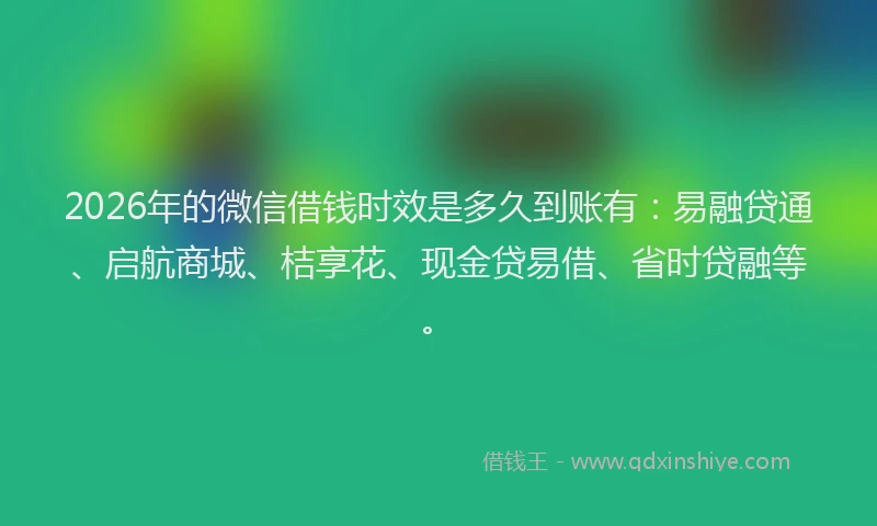 2026年的微信借钱时效是多久到账有:易融贷通、启航商城、桔享花、现金贷易借、省时贷融等。