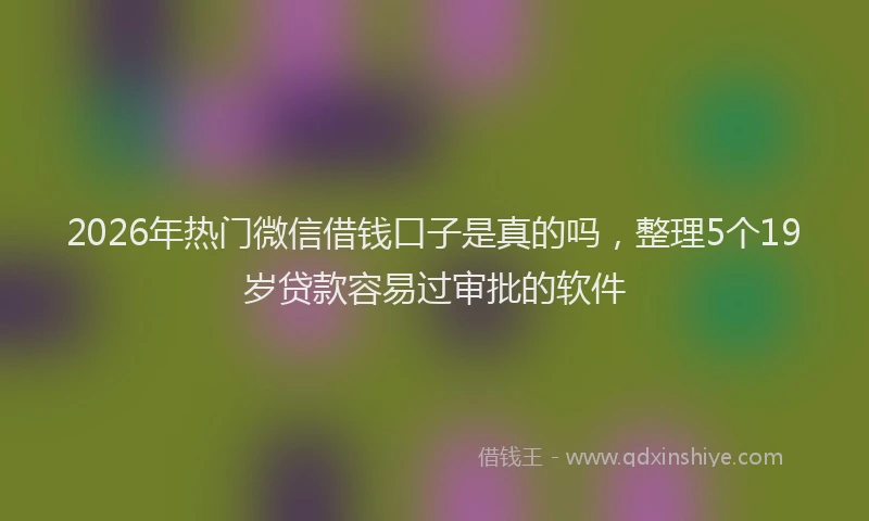 2026年热门微信借钱口子是真的吗，整理5个19岁贷款容易过审批的软件