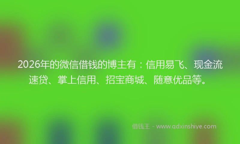2026年的微信借钱的博主有：信用易飞、现金流速贷、掌上信用、招宝商城、随意优品等。