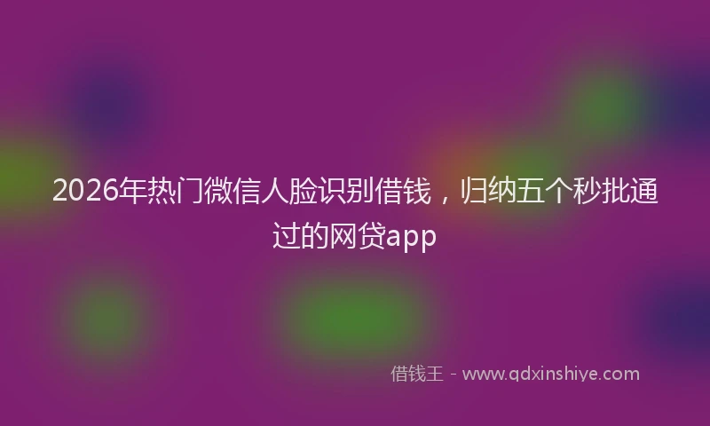 2026年热门微信人脸识别借钱，归纳五个秒批通过的网贷app