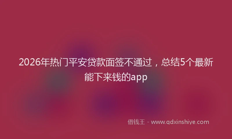2026年热门平安贷款面签不通过，总结5个最新能下来钱的app