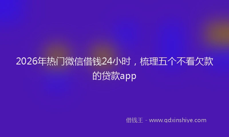2026年热门微信借钱24小时，梳理五个不看欠款的贷款app