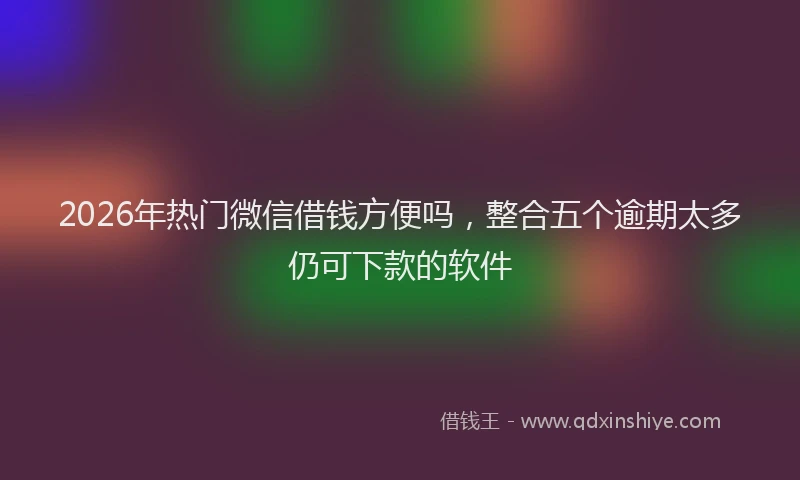 2026年热门微信借钱方便吗,整合五个逾期太多仍可下款的软件