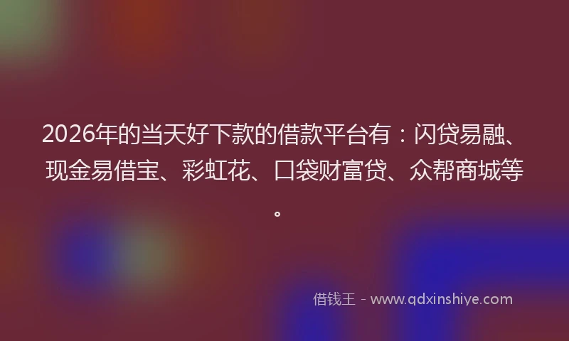 2026年的当天好下款的借款平台有：闪贷易融、现金易借宝、彩虹花、口袋财富贷、众帮商城等。