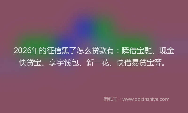 2026年的征信黑了怎么贷款有:瞬借宝融、现金快贷宝、享宇钱包、新一花、快借易贷宝等。
