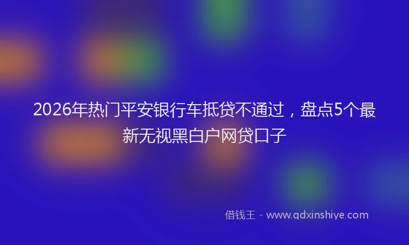 2026年热门平安银行车抵贷不通过,盘点5个最新无视黑白户网贷口子