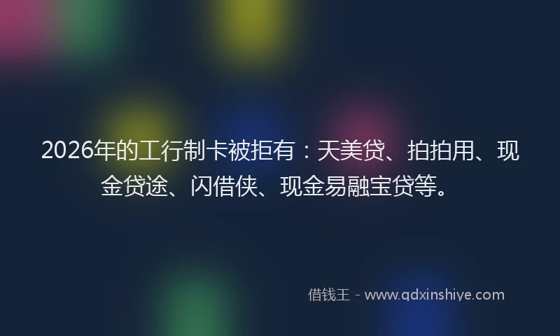 2026年的工行制卡被拒有：天美贷、拍拍用、现金贷途、闪借侠、现金易融宝贷等。