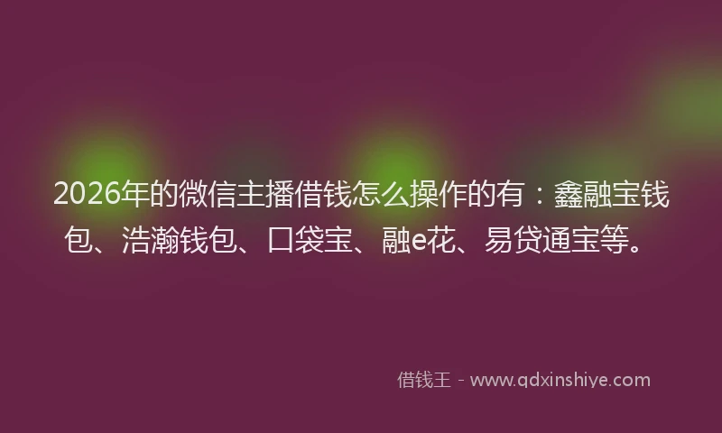 2026年的微信主播借钱怎么操作的有：鑫融宝钱包、浩瀚钱包、口袋宝、融e花、易贷通宝等。