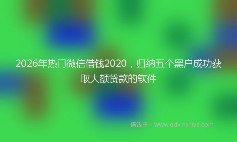 2026年热门微信借钱2020，归纳五个黑户成功获取大额贷款的软件