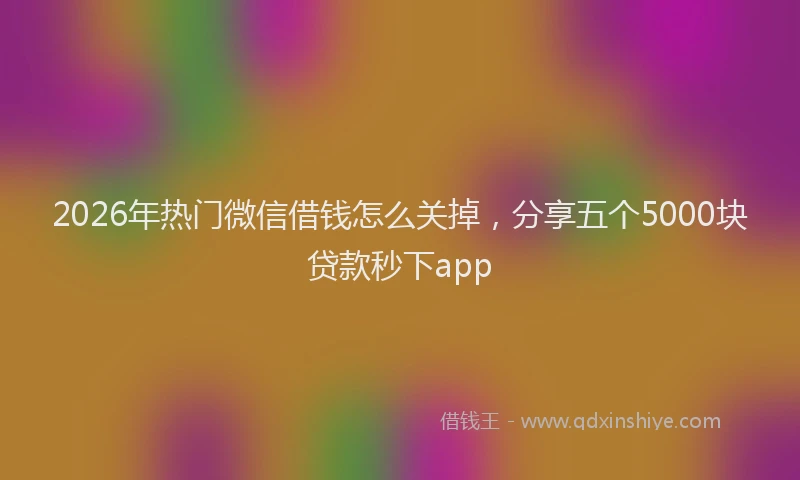 2026年热门微信借钱怎么关掉，分享五个5000块贷款秒下app