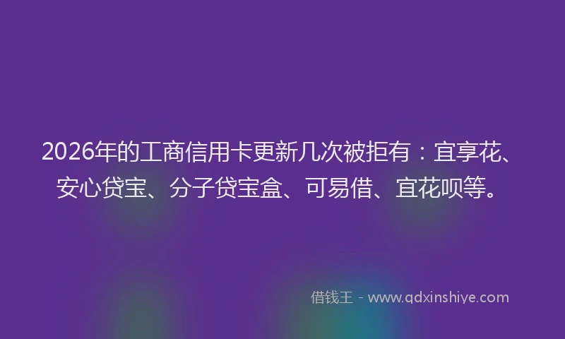 2026年的工商信用卡更新几次被拒有：宜享花、安心贷宝、分子贷宝盒、可易借、宜花呗等。