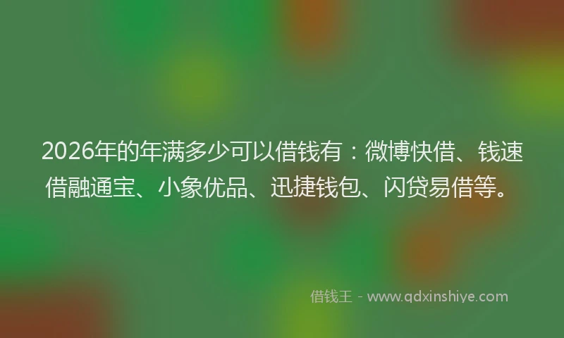 2026年的年满多少可以借钱有：微博快借、钱速借融通宝、小象优品、迅捷钱包、闪贷易借等。