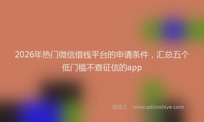 2026年热门微信借钱平台的申请条件，汇总五个低门槛不查征信的app