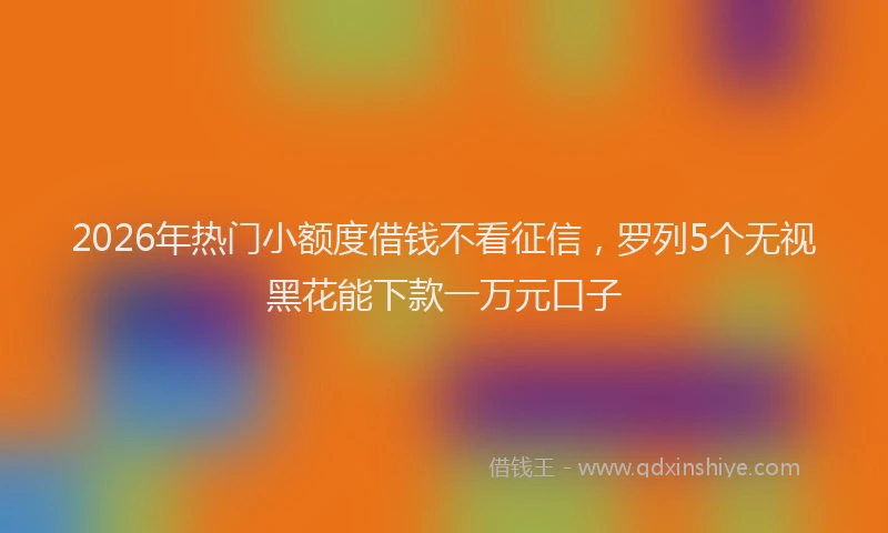 2026年热门小额度借钱不看征信，罗列5个无视黑花能下款一万元口子
