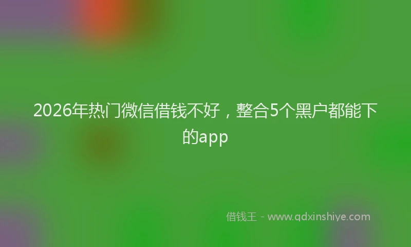 2026年热门微信借钱不好，整合5个黑户都能下的app