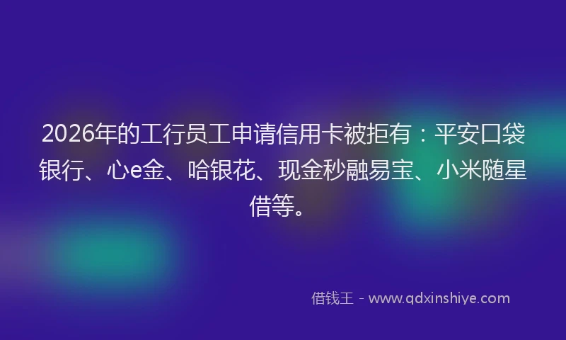 2026年的工行员工申请信用卡被拒有:平安口袋银行、心e金、哈银花、现金秒融易宝、小米随星借等。