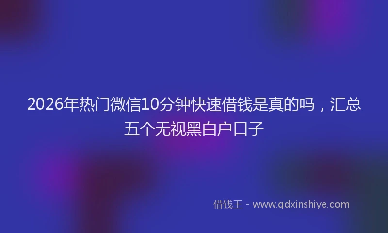 2026年热门微信10分钟快速借钱是真的吗，汇总五个无视黑白户口子