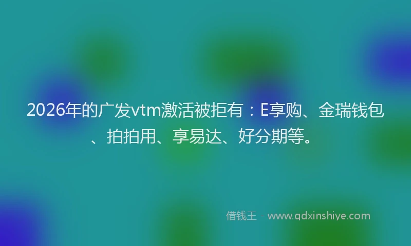 2026年的广发vtm激活被拒有:E享购、金瑞钱包、拍拍用、享易达、好分期等。