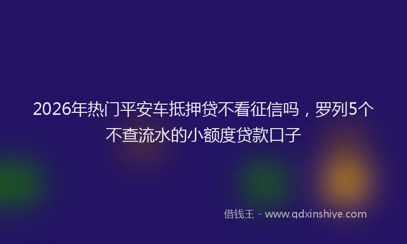 2026年热门平安车抵押贷不看征信吗，罗列5个不查流水的小额度贷款口子
