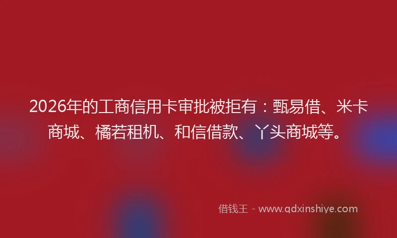 2026年的工商信用卡审批被拒有：甄易借、米卡商城、橘若租机、和信借款、丫头商城等。