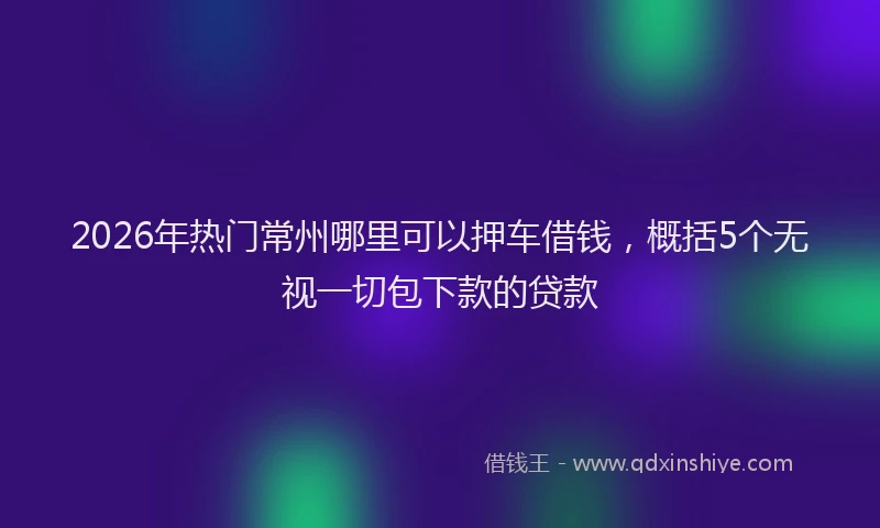 2026年热门常州哪里可以押车借钱，概括5个无视一切包下款的贷款