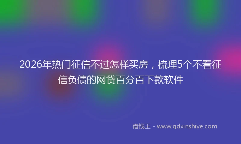 2026年热门征信不过怎样买房，梳理5个不看征信负债的网贷百分百下款软件