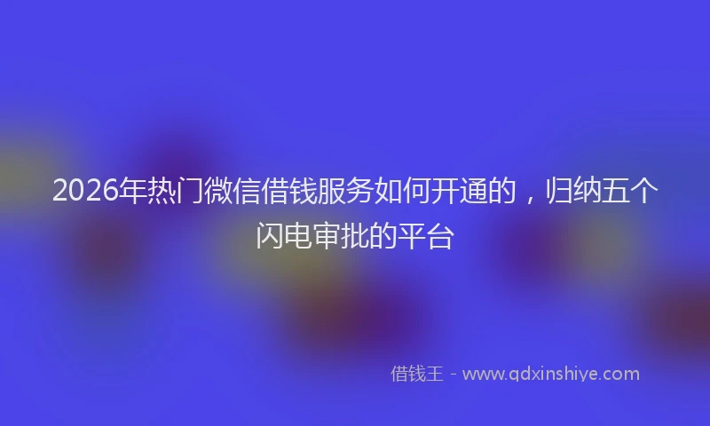 2026年热门微信借钱服务如何开通的,归纳五个闪电审批的平台