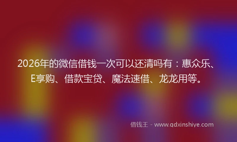 2026年的微信借钱一次可以还清吗有：惠众乐、E享购、借款宝贷、魔法速借、龙龙用等。