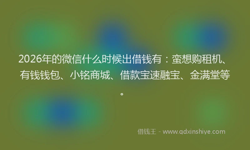 2026年的微信什么时候出借钱有：蛮想购租机、有钱钱包、小铭商城、借款宝速融宝、金满堂等。