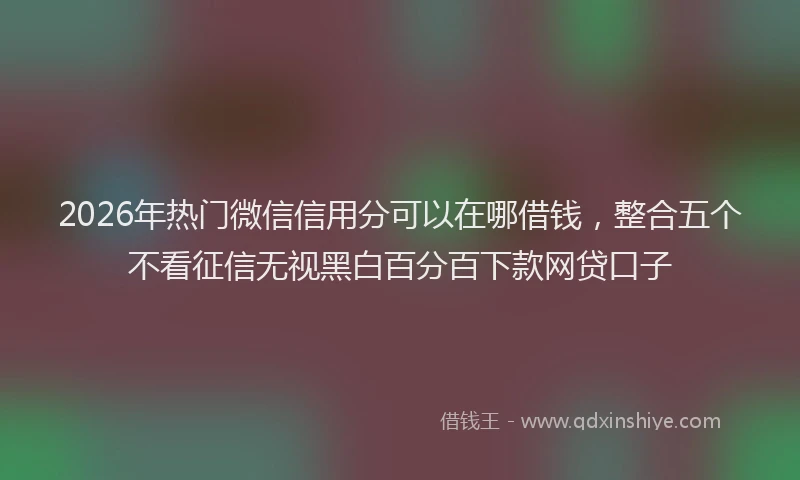 2026年热门微信信用分可以在哪借钱,整合五个不看征信无视黑白百分百下款网贷口子