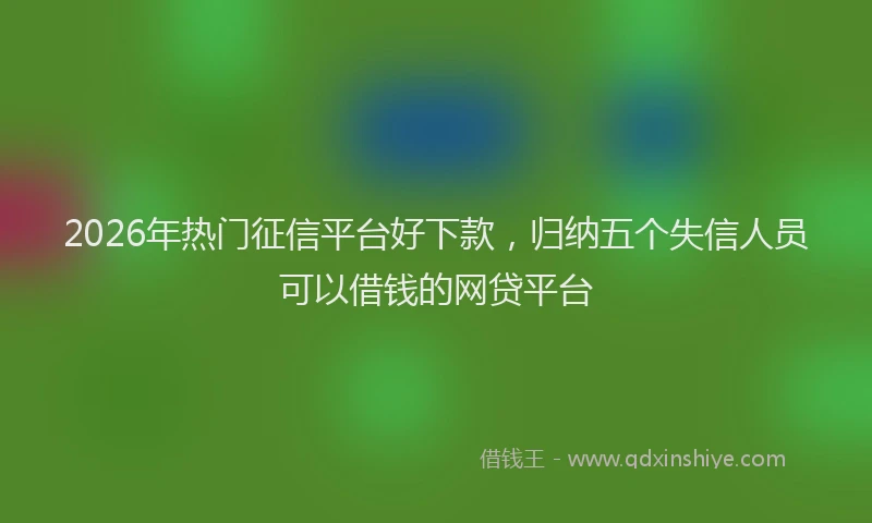 2026年热门征信平台好下款，归纳五个失信人员可以借钱的网贷平台
