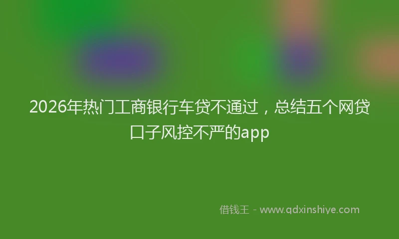 2026年热门工商银行车贷不通过，总结五个网贷口子风控不严的app