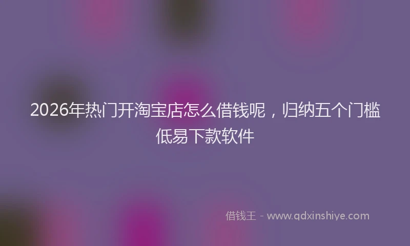 2026年热门开淘宝店怎么借钱呢，归纳五个门槛低易下款软件