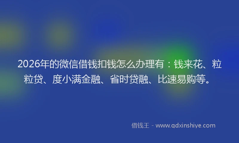 2026年的微信借钱扣钱怎么办理有：钱来花、粒粒贷、度小满金融、省时贷融、比速易购等。