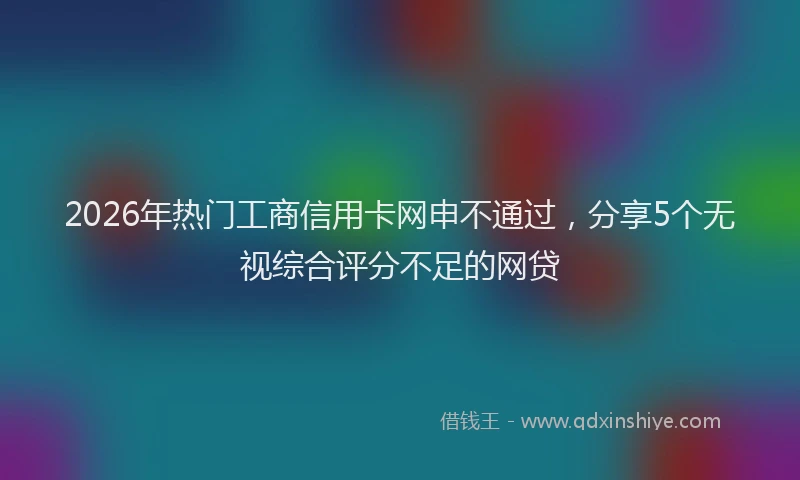 2026年热门工商信用卡网申不通过，分享5个无视综合评分不足的网贷