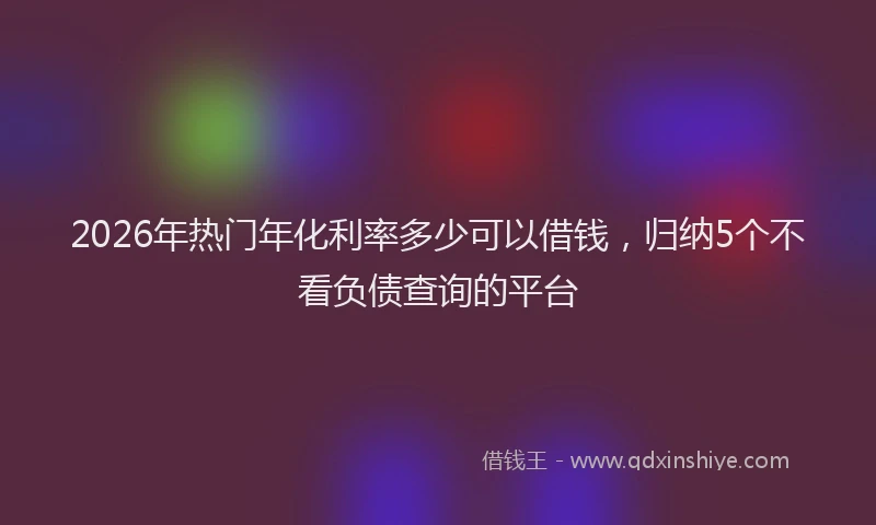2026年热门年化利率多少可以借钱,归纳5个不看负债查询的平台