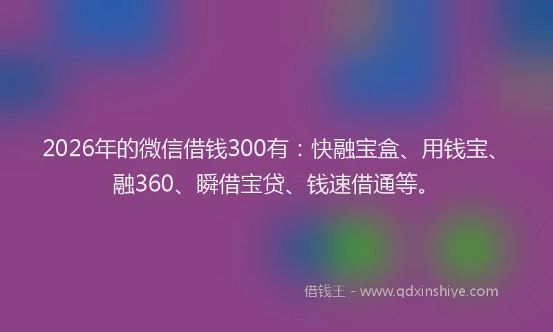 2026年的微信借钱300有：快融宝盒、用钱宝、融360、瞬借宝贷、钱速借通等。