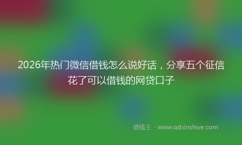 2026年热门微信借钱怎么说好话，分享五个征信花了可以借钱的网贷口子